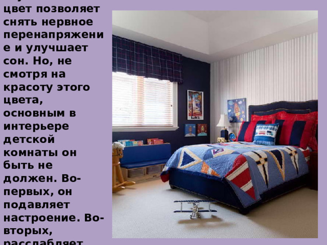 Синий.  Насыщенный и глубокий синий цвет позволяет снять нервное перенапряжение и улучшает сон. Но, не смотря на красоту этого цвета, основным в интерьере детской комнаты он быть не должен. Во-первых, он подавляет настроение. Во-вторых, расслабляет, мешает сосредоточиться 