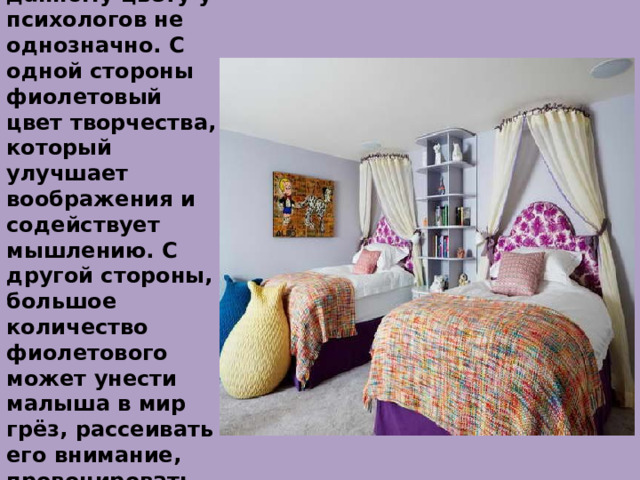 Фиолетовый.  Отношение к данному цвету у психологов не однозначно. С одной стороны фиолетовый цвет творчества, который улучшает воображения и содействует мышлению. С другой стороны, большое количество фиолетового может унести малыша в мир грёз, рассеивать его внимание, провоцировать чувство одиночества 