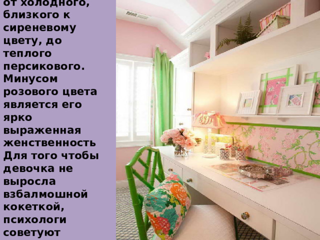 Розовый –  Оттенки розового могут варьироваться от холодного, близкого к сиреневому цвету, до теплого персикового. Минусом розового цвета является его ярко выраженная женственность Для того чтобы девочка не выросла взбалмошной кокеткой, психологи советуют дополнять его другими цветами. Несложно дога 