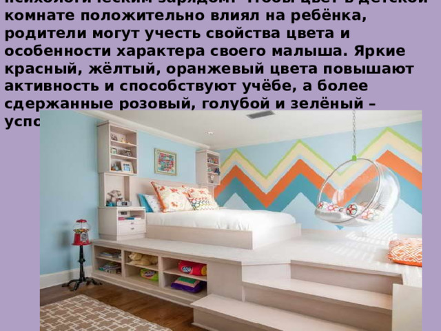 Таким образом , цвета обладают своим психологическим зарядом. Чтобы цвет в детской комнате положительно влиял на ребёнка, родители могут учесть свойства цвета и особенности характера своего малыша. Яркие красный, жёлтый, оранжевый цвета повышают активность и способствуют учёбе, а более сдержанные розовый, голубой и зелёный – успокаивают 