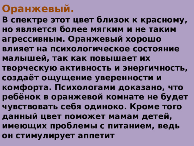 Оранжевый.  В спектре этот цвет близок к красному, но является более мягким и не таким агрессивным. Оранжевый хорошо влияет на психологическое состояние малышей, так как повышает их творческую активность и энергичность, создаёт ощущение уверенности и комфорта. Психологами доказано, что ребёнок в оранжевой комнате не будет чувствовать себя одиноко. Кроме того данный цвет поможет мамам детей, имеющих проблемы с питанием, ведь он стимулирует аппетит 