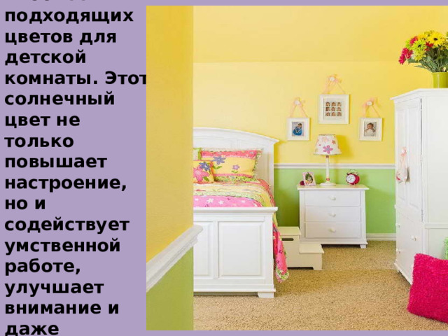 Жёлтый - один из ниболее подходящих цветов для детской комнаты. Этот солнечный цвет не только повышает настроение, но и содействует умственной работе, улучшает внимание и даже способствует развитию интуиции. 
