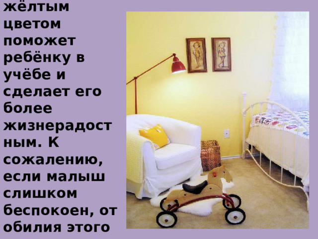 Жёлтый .  Так что интерьер с жёлтым цветом поможет ребёнку в учёбе и сделает его более жизнерадостным. К сожалению, если малыш слишком беспокоен, от обилия этого цвета придётся отказаться.    