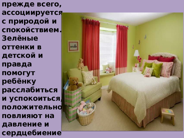 Зелёный.  Этот цвет, прежде всего, ассоциируется с природой и спокойствием. Зелёные оттенки в детской и правда помогут ребёнку расслабиться и успокоиться, положительно повлияют на давление и сердцебиение, улучшат зрение. 