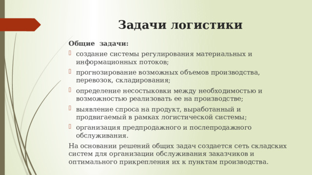 Задачи логистики Общие задачи: создание системы регулирования материальных и информационных потоков; прогнозирование возможных объемов производства, перевозок, складирования; определение несостыковки между необходимостью и возможностью реализовать ее на производстве; выявление спроса на продукт, выработанный и продвигаемый в рамках логистической системы; организация предпродажного и послепродажного обслуживания. На основании решений общих задач создается сеть складских систем для организации обслуживания заказчиков и оптимального прикрепления их к пунктам производства. 