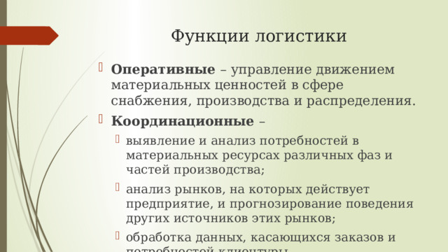 Функции логистики Оперативные – управление движением материальных ценностей в сфере снабжения, производства и распределения. Координационные – выявление и анализ потребностей в материальных ресурсах различных фаз и частей производства; анализ рынков, на которых действует предприятие, и прогнозирование поведения других источников этих рынков; обработка данных, касающихся заказов и потребностей клиентуры. выявление и анализ потребностей в материальных ресурсах различных фаз и частей производства; анализ рынков, на которых действует предприятие, и прогнозирование поведения других источников этих рынков; обработка данных, касающихся заказов и потребностей клиентуры. 