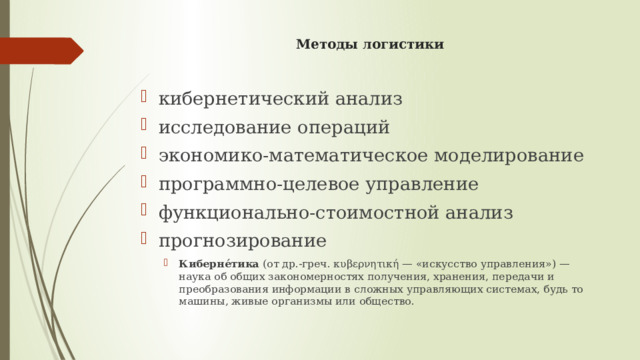 Методы логистики   кибернетический анализ исследование операций экономико-математическое моделирование программно-целевое управление функционально-стоимостной анализ прогнозирование Киберне́тика  (от др.-греч. κυβερνητική — «искусство управления») — наука об общих закономерностях получения, хранения, передачи и преобразования информации в сложных управляющих системах, будь то машины, живые организмы или общество. Киберне́тика  (от др.-греч. κυβερνητική — «искусство управления») — наука об общих закономерностях получения, хранения, передачи и преобразования информации в сложных управляющих системах, будь то машины, живые организмы или общество. 