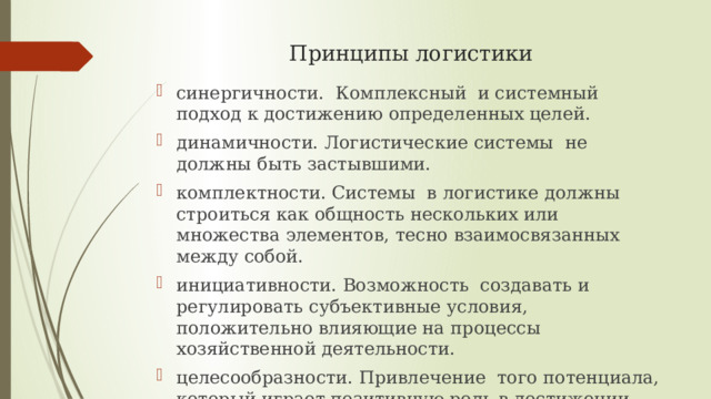 Принципы логистики синергичности. Комплексный и системный подход к достижению определенных целей. динамичности. Логистические системы не должны быть застывшими. комплектности. Системы в логистике должны строиться как общность нескольких или множества элементов, тесно взаимосвязанных между собой. инициативности. Возможность создавать и регулировать субъективные условия, положительно влияющие на процессы хозяйственной деятельности. целесообразности. Привлечение того потенциала, который играет позитивную роль в достижении поставленных целей. 