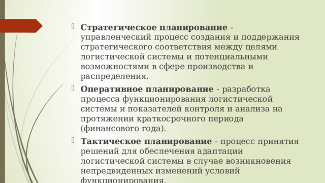 Стратегическое планирование  - управленческий процесс создания и поддержания стратегического соответствия между целями логистической системы и потенциальными возможностями в сфере производства и распределения. Оперативное планирование  - разработка процесса функционирования логистической системы и показателей контроля и анализа на протяжении краткосрочного периода (финансового года). Тактическое планирование  - процесс принятия решений для обеспечения адаптации логистической системы в случае возникновения непредвиденных изменений условий функционирования.   