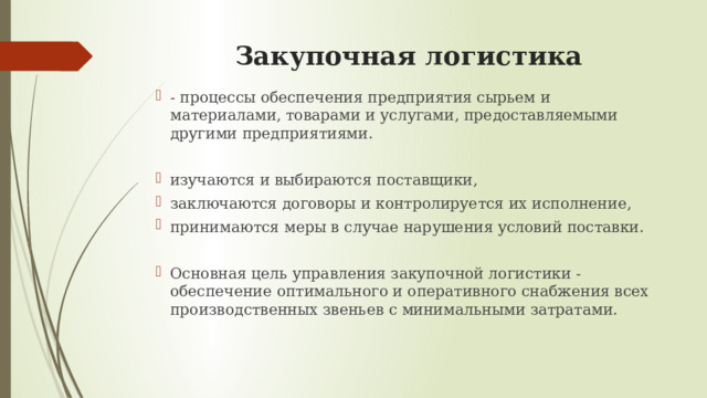 Закупочная логистика - процессы обеспечения предприятия сырьем и материалами, товарами и услугами, предоставляемыми другими предприятиями. изучаются и выбираются поставщики, заключаются договоры и контролируется их исполнение, принимаются меры в случае нарушения условий поставки. Основная цель управления закупочной логистики - обеспечение оптимального и оперативного снабжения всех производственных звеньев с минимальными затратами.   