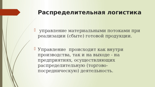 Распределительная логистика   управление материальными потоками при реализации (сбыте) готовой продукции. Управление происходит как внутри производства, так и на выходе - на предприятиях, осуществляющих распределительную (торгово-посредническую) деятельность.    