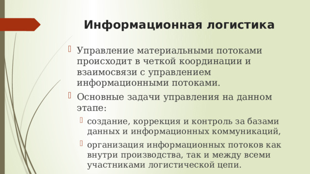 Информационная логистика Управление материальными потоками происходит в четкой координации и взаимосвязи с управлением информационными потоками. Основные задачи управления на данном этапе: создание, коррекция и контроль за базами данных и информационных коммуникаций, организация информационных потоков как внутри производства, так и между всеми участниками логистической цепи.   создание, коррекция и контроль за базами данных и информационных коммуникаций, организация информационных потоков как внутри производства, так и между всеми участниками логистической цепи.   