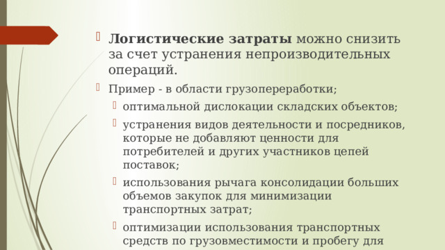 Логистические затраты можно снизить за счет устранения непроизводительных операций. Пример - в области грузопереработки; оптимальной дислокации складских объектов; устранения видов деятельности и посредников, которые не добавляют ценности для потребителей и других участников цепей поставок; использования рычага консолидации больших объемов закупок для минимизации транспортных затрат; оптимизации использования транспортных средств по грузовместимости и пробегу для минимизации затрат на доставку и других решений. оптимальной дислокации складских объектов; устранения видов деятельности и посредников, которые не добавляют ценности для потребителей и других участников цепей поставок; использования рычага консолидации больших объемов закупок для минимизации транспортных затрат; оптимизации использования транспортных средств по грузовместимости и пробегу для минимизации затрат на доставку и других решений. 