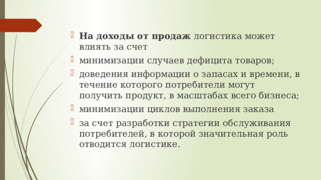 На доходы от продаж логистика может влиять за счет минимизации случаев дефицита товаров; доведения информации о запасах и времени, в течение которого потребители могут получить продукт, в масштабах всего бизнеса; минимизации циклов выполнения заказа за счет разработки стратегии обслуживания потребителей, в которой значительная роль отводится логистике. 