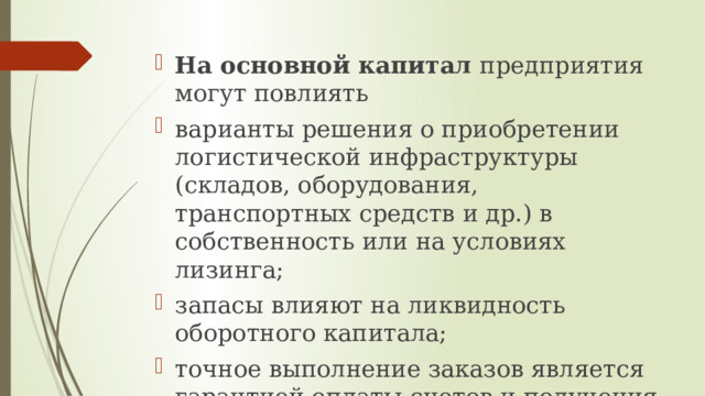 На основной капитал предприятия могут повлиять варианты решения о приобретении логистической инфраструктуры (складов, оборудования, транспортных средств и др.) в собственность или на условиях лизинга; запасы влияют на ликвидность оборотного капитала; точное выполнение заказов является гарантией оплаты счетов и получения денежных средств. 
