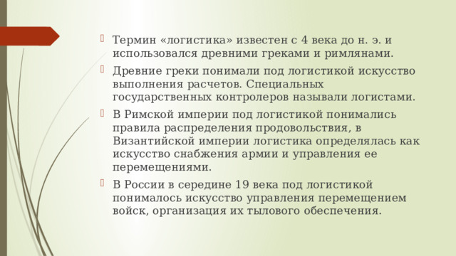 Термин «логистика» известен с 4 века до н. э. и использовался древними греками и римлянами. Древние греки понимали под логистикой искусство выполнения расчетов. Специальных государственных контролеров называли логистами. В Римской империи под логистикой понимались правила распределения продовольствия, в Византийской империи логистика определялась как искусство снабжения армии и управления ее перемещениями. В России в середине 19 века под логистикой понималось искусство управления перемещением войск, организация их тылового обеспечения. 
