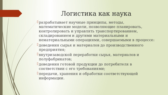 Логистика как наука разрабатывает научные принципы, методы, математические модели, позволяющие планировать, контролировать и управлять транспортированием, складированием и другими материальными и нематериальными операциями, совершаемыми в процессе: доведения сырья и материалов до производственного предприятия; внутризаводской переработки сырья, материалов и полуфабрикатов; доведения готовой продукции до потребителя в соответствии с его требованиями; передачи, хранения и обработки соответствующей информации. 