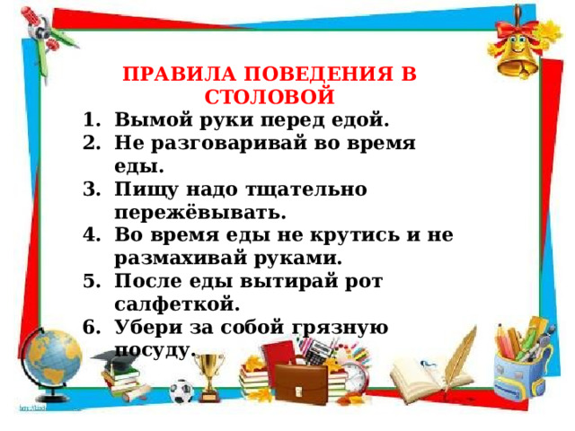 ПРАВИЛА ПОВЕДЕНИЯ В СТОЛОВОЙ Вымой руки перед едой. Не разговаривай во время еды. Пищу надо тщательно пережёвывать. Во время еды не крутись и не размахивай руками. После еды вытирай рот салфеткой. Убери за собой грязную посуду.  