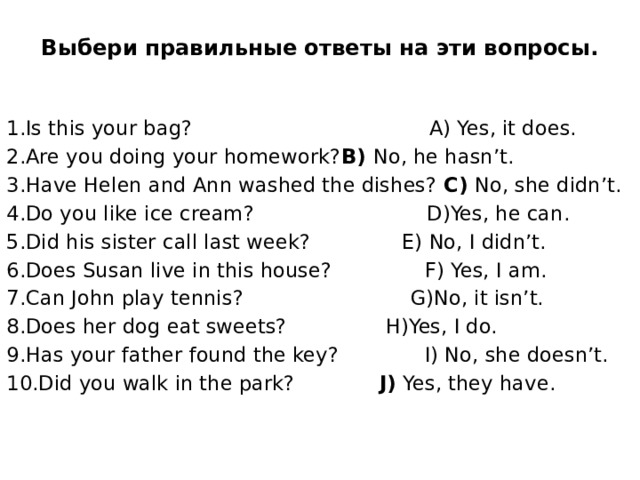 Выбери правильные ответы на эти вопросы.   1.Is this your bag?  A) Yes, it does. 2.Are you doing your homework?  B) No, he hasn’t. 3.Have Helen and Ann washed the dishes? C) No, she didn’t. 4.Do you like ice cream?  D)Yes, he can. 5.Did his sister call last week?  E) No, I didn’t. 6.Does Susan live in this house?  F) Yes, I am. 7.Can John play tennis?  G)No, it isn’t. 8.Does her dog eat sweets?  H)Yes, I do. 9.Has your father found the key?  I) No, she doesn’t. 10.Did you walk in the park?   J) Yes, they have. 