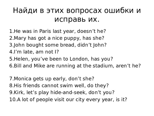 Найди в этих вопросах ошибки и исправь их. 1.Не was in Paris last year, doesn’t he?   2.Mary has got a nice puppy, has she? 3.John bought some bread, didn’t John?  4.I’m late, am not I?  5.Helen, you’ve been to London, has you?  6.Bill and Mike are running at the stadium, aren’t he?  7.Monica gets up early, don’t she?  8.His friends cannot swim well, do they?  9.Kirk, let’s play hide-and-seek, don’t you?  10.A lot of people visit our city every year, is it?   