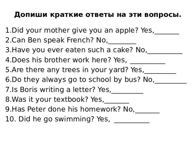 Допиши краткие ответы на эти вопросы.   1.Did your mother give you an apple? Yes,_______  2.Can Ben speak French? No,________  3.Have you ever eaten such a cake? No,__________  4.Does his brother work here? Yes,  __________ 5.Are there any trees in your yard? Yes,_________  6.Do they always go to school by bus? No,_________  7.Is Boris writing a letter? Yes,_________  8.Was it your textbook? Yes,_______ 9.Has Peter done his homework? No,_______  10. Did he go swimming? Yes,  __________ 