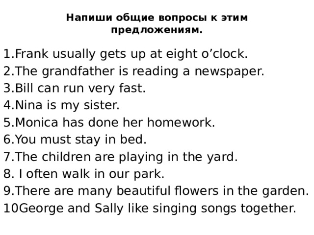 Напиши общие вопросы к этим предложениям.   1.Frank usually gets up at eight o’clock. 2.The grandfather is reading a newspaper. 3.Bill can run very fast. 4.Nina is my sister. 5.Monica has done her homework. 6.You must stay in bed. 7.The children are playing in the yard. 8. I often walk in our park. 9.There are many beautiful flowers in the garden. 10George and Sally like singing songs together. 