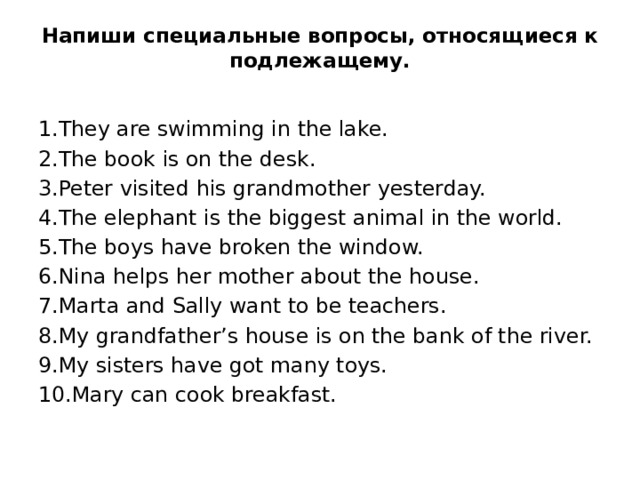 Напиши специальные вопросы, относящиеся к подлежащему.   1.They are swimming in the lake.  2.The book is on the desk.  3.Peter visited his grandmother yesterday.  4.The elephant is the biggest animal in the world.   5.The boys have broken the window.  6.Nina helps her mother about the house.  7.Marta and Sally want to be teachers.  8.My grandfather’s house is on the bank of the river.  9.My sisters have got many toys.  10.Mary can cook breakfast.  