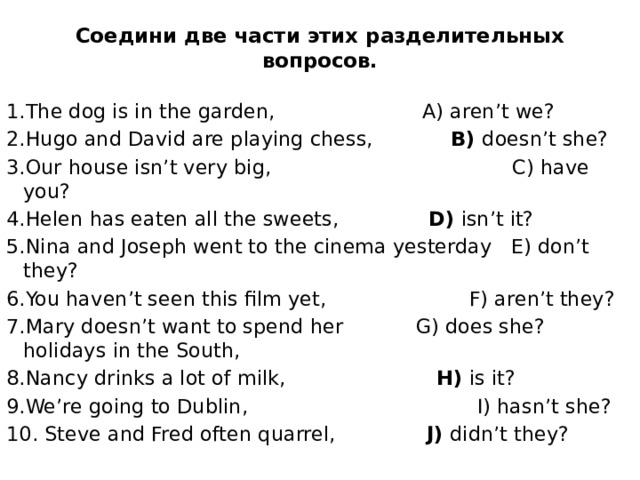 Соедини две части этих разделительных вопросов.   1.The dog is in the garden,  A) aren’t we? 2.Hugo and David are playing chess,   B) doesn’t she? 3.Our house isn’t very big,  C) have you? 4.Helen has eaten all the sweets,   D) isn’t it? 5.Nina and Joseph went to the cinema yesterday E) don’t they? 6.You haven’t seen this film yet,  F) aren’t they? 7.Mary doesn’t want to spend her  G) does she? holidays in the South, 8.Nancy drinks a lot of milk,   H) is it? 9.We’re going to Dublin,  I) hasn’t she? 10. Steve and Fred often quarrel,  J) didn’t they? 