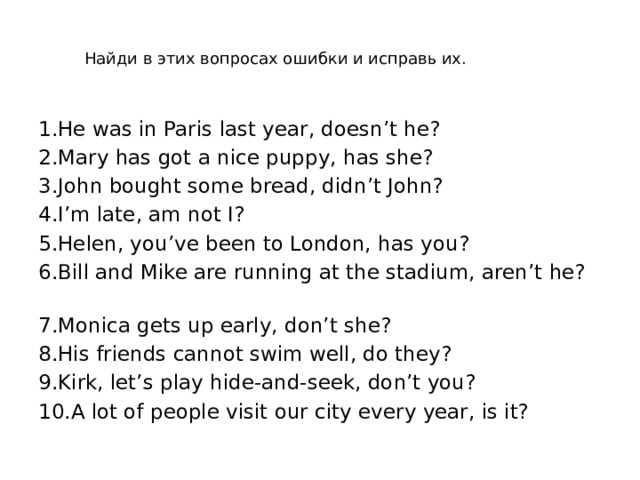 Найди в этих вопросах ошибки и исправь их. 1.Не was in Paris last year, doesn’t he?   2.Mary has got a nice puppy, has she? 3.John bought some bread, didn’t John?  4.I’m late, am not I?  5.Helen, you’ve been to London, has you?  6.Bill and Mike are running at the stadium, aren’t he?  7.Monica gets up early, don’t she?  8.His friends cannot swim well, do they?  9.Kirk, let’s play hide-and-seek, don’t you?  10.A lot of people visit our city every year, is it?  