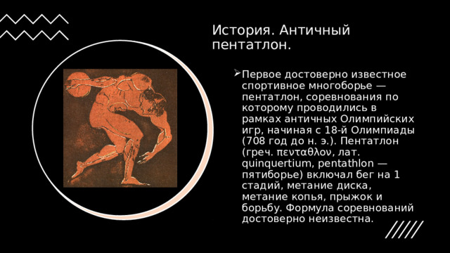История. Античный пентатлон. Первое достоверно известное спортивное многоборье — пентатлон, соревнования по которому проводились в рамках античных Олимпийских игр, начиная с 18-й Олимпиады (708 год до н. э.). Пентатлон (греч. πενταθλον, лат. quinquertium, pentathlon — пятиборье) включал бег на 1 стадий, метание диска, метание копья, прыжок и борьбу. Формула соревнований достоверно неизвестна. 