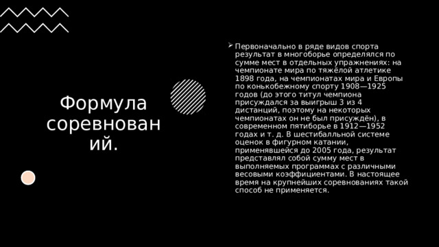 Формула соревнований. Первоначально в ряде видов спорта результат в многоборье определялся по сумме мест в отдельных упражнениях: на чемпионате мира по тяжёлой атлетике 1898 года, на чемпионатах мира и Европы по конькобежному спорту 1908—1925 годов (до этого титул чемпиона присуждался за выигрыш 3 из 4 дистанций, поэтому на некоторых чемпионатах он не был присуждён), в современном пятиборье в 1912—1952 годах и т. д. В шестибалльной системе оценок в фигурном катании, применявшейся до 2005 года, результат представлял собой сумму мест в выполняемых программах с различными весовыми коэффициентами. В настоящее время на крупнейших соревнованиях такой способ не применяется. 