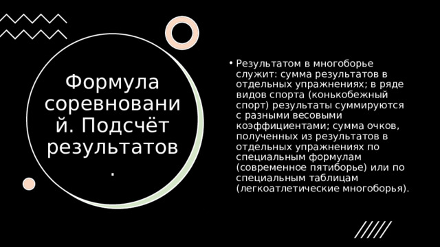 Результатом в многоборье служит: сумма результатов в отдельных упражнениях; в ряде видов спорта (конькобежный спорт) результаты суммируются с разными весовыми коэффициентами; сумма очков, полученных из результатов в отдельных упражнениях по специальным формулам (современное пятиборье) или по специальным таблицам (легкоатлетические многоборья). Формула соревнований. Подсчёт результатов. 