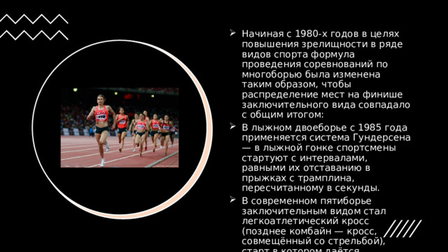 Начиная с 1980-х годов в целях повышения зрелищности в ряде видов спорта формула проведения соревнований по многоборью была изменена таким образом, чтобы распределение мест на финише заключительного вида совпадало с общим итогом:  В лыжном двоеборье с 1985 года применяется система Гундерсена — в лыжной гонке спортсмены стартуют с интервалами, равными их отставанию в прыжках с трамплина, пересчитанному в секунды.  В современном пятиборье заключительным видом стал легкоатлетический кросс (позднее комбайн — кросс, совмещённый со стрельбой), старт в котором даётся аналогично системе Гундерсена. 