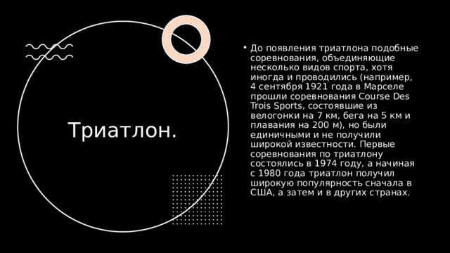 До появления триатлона подобные соревнования, объединяющие несколько видов спорта, хотя иногда и проводились (например, 4 сентября 1921 года в Марселе прошли соревнования Course Des Trois Sports, состоявшие из велогонки на 7 км, бега на 5 км и плавания на 200 м), но были единичными и не получили широкой известности. Первые соревнования по триатлону состоялись в 1974 году, а начиная с 1980 года триатлон получил широкую популярность сначала в США, а затем и в других странах.  Триатлон. 