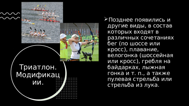 Позднее появились и другие виды, в состав которых входят в различных сочетаниях бег (по шоссе или кросс), плавание, велогонка (шоссейная или кросс), гребля на байдарках, лыжная гонка и т. п., а также пулевая стрельба или стрельба из лука.  Триатлон. Модификации. 