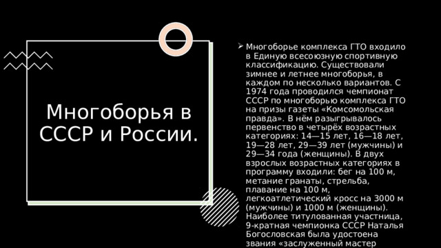 Многоборье комплекса ГТО входило в Единую всесоюзную спортивную классификацию. Существовали зимнее и летнее многоборья, в каждом по несколько вариантов. С 1974 года проводился чемпионат СССР по многоборью комплекса ГТО на призы газеты «Комсомольская правда». В нём разыгрывалось первенство в четырёх возрастных категориях: 14—15 лет, 16—18 лет, 19—28 лет, 29—39 лет (мужчины) и 29—34 года (женщины). В двух взрослых возрастных категориях в программу входили: бег на 100 м, метание гранаты, стрельба, плавание на 100 м, легкоатлетический кросс на 3000 м (мужчины) и 1000 м (женщины). Наиболее титулованная участница, 9-кратная чемпионка СССР Наталья Богословская была удостоена звания «заслуженный мастер спорта».  Многоборья в СССР и России. 