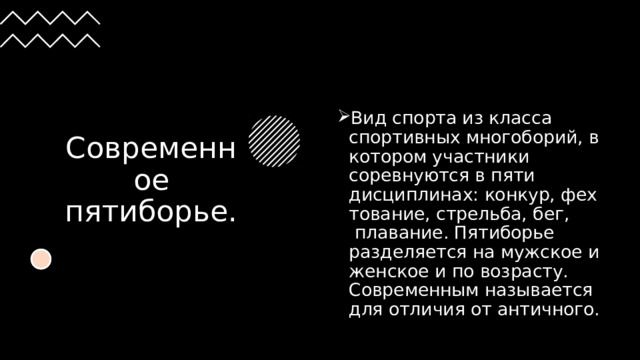 Современное пятиборье. Вид спорта из класса спортивных многоборий, в котором участники соревнуются в пяти дисциплинах: конкур, фехтование, стрельба, бег,  плавание. Пятиборье разделяется на мужское и женское и по возрасту. Современным называется для отличия от античного. 