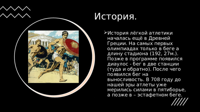 История. История лёгкой атлетики началась ещё в Древней Греции. На самых первых олимпиадах только в беге а длину стадиона (192, 27м.). Позже в программе появился диаулос - бег в две станции (туда и обратно). После чего появился бег на выносливость. В 708 году до нашей эры  атлеты уже мерились силами в пятиборье, а позже в – эстафетном беге.  