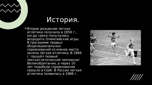           История. Второе рождение легкая атлетика получила в 1859 г., когда греки попытались возродить Олимпийские игры. В программе первых общенациональных соревнований основное место заняла лёгкая атлетика. В 1866 г. прошёл первый лекгоатлетический чемпионат Великобритании, а через 10 лет подобное соревнование прошло в США. В России легкая атлетика появилась в 1888 г. 