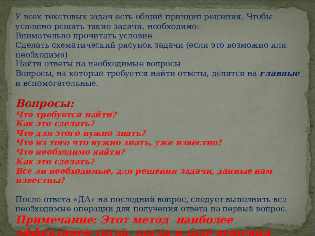 У всех текстовых задач есть общий принцип решения. Чтобы успешно решать такие задачи, необходимо: Внимательно прочитать условие Сделать схематический рисунок задачи (если это возможно или необходимо) Найти ответы на необходимые вопросы Вопросы, на которые требуется найти ответы, делятся на главные и вспомогательные.   Вопросы: Что требуется найти? Как это сделать? Что для этого нужно знать? Что из того что нужно знать, уже известно? Что необходимо найти? Как это сделать? Все ли необходимые, для решения задачи, данные нам известны?   После ответа «ДА» на последний вопрос, следует выполнить все необходимые операции для получения ответа на первый вопрос. Примечание: Этот метод наиболее эффективен тогда, когда в ходе решения задачи не нужно вводить переменные.  