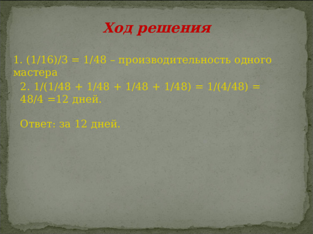 1. (1/16)/3 = 1/48 – производительность одного мастера Ход решения 2. 1/(1/48 + 1/48 + 1/48 + 1/48) = 1/(4/48) = 48/4 =12 дней. Ответ: за 12 дней. 
