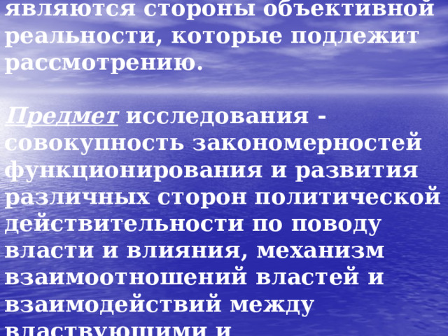 Объектом политической науки являются стороны объективной реальности, которые подлежит рассмотрению.   Предмет исследования - совокупность закономерностей функционирования и развития различных сторон политической действительности  по поводу власти и влияния, механизм взаимоотношений властей и взаимодействий между властвующими и управляемыми.  