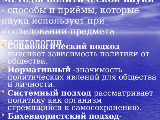 Методы политической науки - способы и приёмы, которые наука использует при исследовании предмета политологии. Социологический подход выясняет зависимость политики от общества. Нормативный -значимость политических явлений для общества и личности. Системный подход рассматривает политику как организм стремящийся к самосохранению. Бихевиористский подход -изучение политики посредством изучения политического поведения индивидов.  