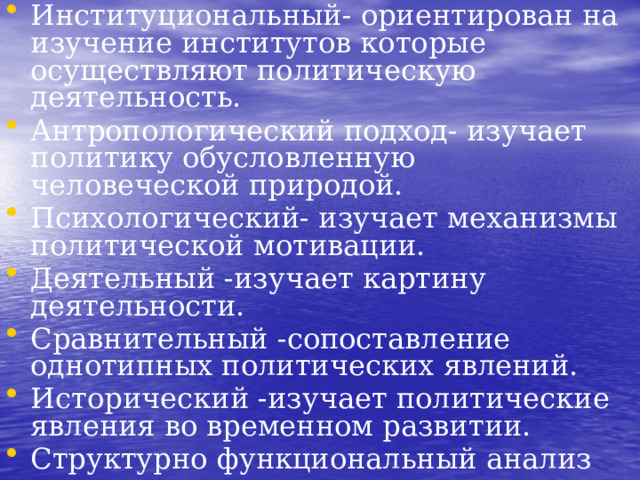Институциональный- ориентирован на изучение институтов которые осуществляют политическую деятельность. Антропологический подход- изучает политику обусловленную человеческой природой. Психологический- изучает механизмы политической мотивации. Деятельный -изучает картину деятельности. Сравнительный -сопоставление однотипных политических явлений. Исторический -изучает политические явления во временном развитии. Структурно функциональный анализ рассматривает политику как систему, где каждый элемент выполняет свою функцию по удовлетворению потребности общества.  