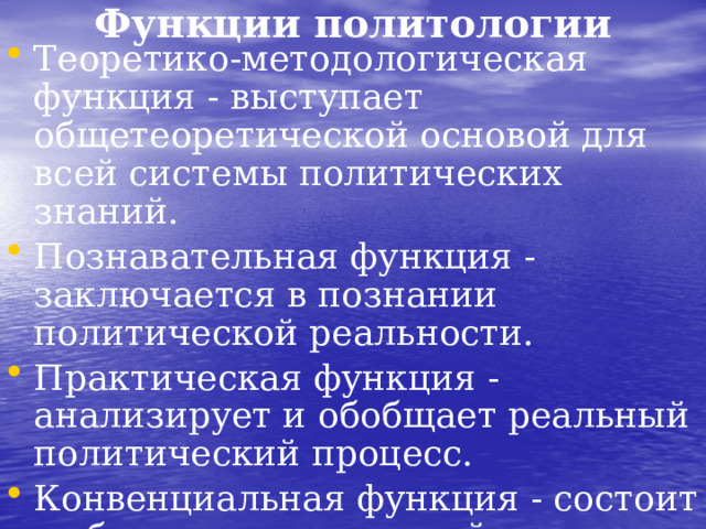 Функции политологии Теоретико-методологическая функция - выступает общетеоретической основой для всей системы политических знаний. Познавательная функция - заключается в познании политической реальности. Практическая функция - анализирует и обобщает реальный политический процесс. Конвенциальная функция - состоит в обеспечении развитой политической культуры, укреплении политического сознания народов, обеспечении перехода в жизни людей от вражды к сотрудничеству.  