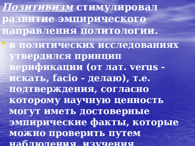 Позитивизм стимулировал развитие эмпирического направления политологии.  в политических исследованиях утвердился принцип верификации (от лат. verus - искать, facio - делаю), т.е. подтверждения, согласно которому научную ценность могут иметь достоверные эмпирические факты, которые можно проверить путем наблюдения, изучения документов и количественных методов анализа Конт, Г. Спенсер.  