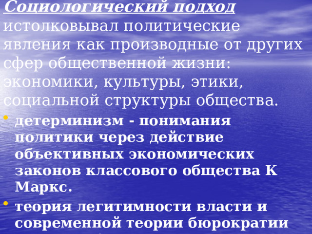 Социологический подход истолковывал политические явления как производные от других сфер общественной жизни: экономики, культуры, этики, социальной структуры общества. детерминизм - понимания политики через действие объективных экономических законов классового общества К Маркс. теория легитимности власти и современной теории бюрократии Макса Вебера. теории элит Г. Моска, В. Парето, Р. Михельс.  