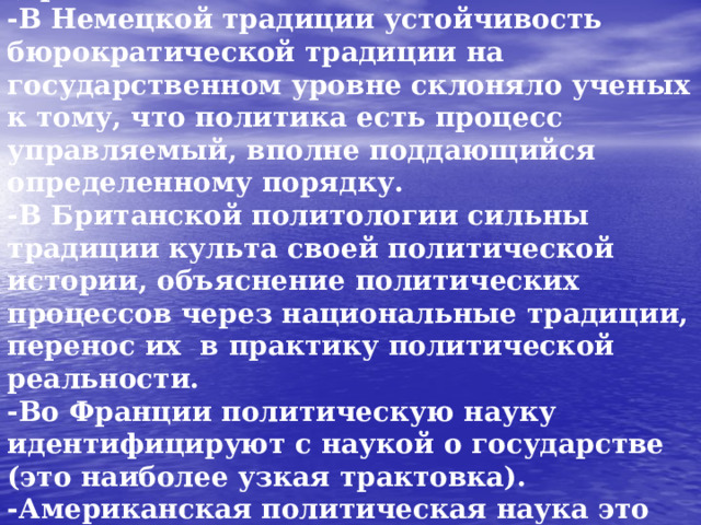 Понимание политической реальности, сущности политических отношений (предмета политологии):  -В Немецкой традиции устойчивость бюрократической традиции на государственном уровне склоняло ученых к тому, что политика есть процесс управляемый, вполне поддающийся определенному порядку.  -В Британской политологии сильны традиции культа своей политической истории, объяснение политических процессов через национальные традиции, перенос их в практику политической реальности.  -Во Франции политическую науку идентифицируют с наукой о государстве (это наиболее узкая трактовка).  -Американская политическая наука это наука о власти, главная функция которой – распределение ресурсов, обеспечение общего порядка.  