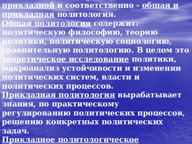 В 60-80 г. ХХ в. в политологии выделялись 2 основных уровня знания и исследований – теоретический и прикладной и соответственно - общая и прикладная политология.  Общая политология содержит: политическую философию, теорию политики, политическую социологию, сравнительную политологию. В целом это теоретическое исследование политики, макроанализ устойчивости и изменении политических систем, власти и политических процессов.  Прикладная политология вырабатывает знания, по практическому регулированию политических процессов, решению конкретных политических задач.  Прикладное политологическое исследование сводится к нахождению политической проблемы и выработке гипотез к его разрешению.  