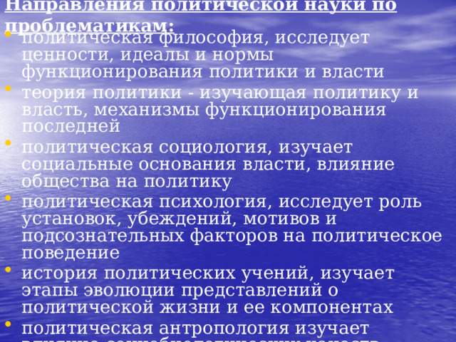 Направления политической науки по проблематикам: политическая философия, исследует ценности, идеалы и нормы функционирования политики и власти теория политики - изучающая политику и власть, механизмы функционирования последней политическая социология, изучает социальные основания власти, влияние общества на политику политическая психология, исследует роль установок, убеждений, мотивов и подсознательных факторов на политическое поведение история политических учений, изучает этапы эволюции представлений о политической жизни и ее компонентах политическая антропология изучает влияние социобиологических качеств человека на политику, ее связь с культурой и этнопсихологией народов теория международных отношений, рассматривает проблемы мировой политики и взаимоотношений государств  